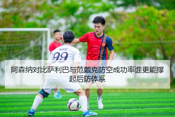 阿森纳对比萨利巴与范戴克防空成功率谁更能撑起后防体系