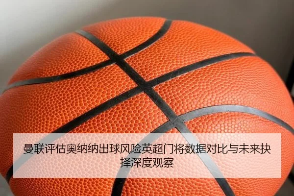 曼联评估奥纳纳出球风险英超门将数据对比与未来抉择深度观察
