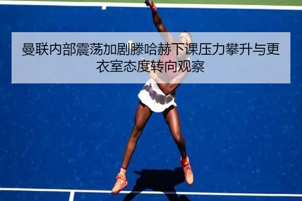 曼联内部震荡加剧滕哈赫下课压力攀升与更衣室态度转向观察