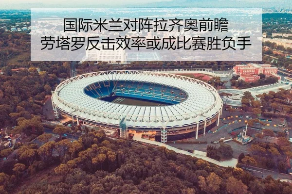 国际米兰对阵拉齐奥前瞻 劳塔罗反击效率或成比赛胜负手